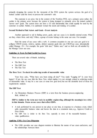 2
primarily designing the system for the viewpoint of the POS system the system services the goal of a
trained cashier (and the store) to process the customer's sale.
The customer is an actor, but in the context of the NextGen POS, not a primary actor; rather, the
cashier is the primary actor because the system is being designed to primarily serve the trained cashier's
"power user" goals. The system does not have a UI and functionality that could equally be used by the
customer or cashier. Rather, it is optimized tomeet the needs and training of a cashier.
Second Method to Find Actors and Goals - Event Analysis
Another approach to aid in finding actors, goals, and use cases is to identify external events. What
are they, where from, and why? Often, a group of events belong to the same use case. For example:
Start the name of use cases with a verb. A common exception to one use case per goal is to
collapse CRUD (create, retrieve, update, delete) separate goals into one CRUD use case, idiomatically
called Manage <X>. For example, the goals "edit user," "delete user," and so forth are all satisfied by
the Manage Users use case.
Guideline 6: Tests To Find Useful Use Cases
There are several rules of thumb, including:
 The Boss Test
 The EBP Test
 The Size Test
The Boss Test : To check for achieving results of measurable value
Your boss asks, "What have you been doing all day?" You reply: "Logging in!" Is your boss
happy?. If not, the use case fails the Boss Test, which implies it is not strongly related to achieving results
of measurable value. It may be a use case at some low goal level, but not the desirable level of focus for
requirements analysis.
The EBP Test
 An Elementary Business Process (EBP) is a term from the business process engineering
field, defined as:
EBP is similar to the term user task in usability engineering, although the meaningis less strict
in that domain. Focus on use cases that reflect EBPs.
 A task performed by one person in one place at one time, in response to a business event, which
adds measurable business value and leaves the data in a consistent state, e.g., Approve Credit or
Price Order
 The EBP Test is similar to the Boss Test, especially in terms of the measurable business
value qualification.
Applying UML: Use Case Diagrams
 The UML provides use case diagram notation to illustrate the names of use cases and actors, and
the relationships between them
 