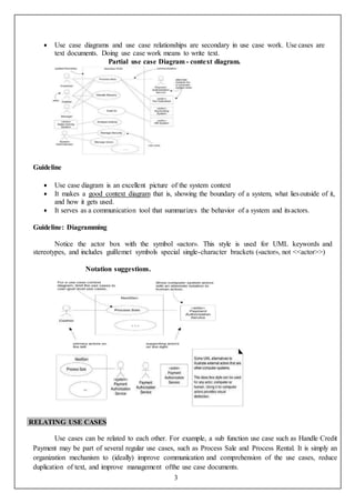 3
 Use case diagrams and use case relationships are secondary in use case work. Use cases are
text documents. Doing use case work means to write text.
Partial use case Diagram - context diagram.
Guideline
 Use case diagram is an excellent picture of the system context
 It makes a good context diagram that is, showing the boundary of a system, what liesoutside of it,
and how it gets used.
 It serves as a communication tool that summarizes the behavior of a system and itsactors.
Guideline: Diagramming
Notice the actor box with the symbol «actor». This style is used for UML keywords and
stereotypes, and includes guillemet symbols special single-character brackets («actor», not <<actor>>)
Notation suggestions.
RELATING USE CASES
Use cases can be related to each other. For example, a sub function use case such as Handle Credit
Payment may be part of several regular use cases, such as Process Sale and Process Rental. It is simply an
organization mechanism to (ideally) improve communication and comprehension of the use cases, reduce
duplication of text, and improve management ofthe use case documents.
 