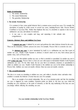 4
Kinds of relationships
1. The include Relationship
2. The extend Relationship
3. The generalize Relationship
1. The include Relationship
It is common to have some partial behavior that is common across several use cases. For example, the
description of paying by credit occurs in several use cases, including Process Sale, Process Rental,
Contribute to Lay-away Plan.. Rather than duplicate this text, it is desirable to separate it into its own
subfunction use case, and indicate its inclusion.
 A use case is very complex and long, and separating it into subunits aids
comprehension.
Concrete, Abstract, Base, and Addition Use Cases
A concrete use case is initiated by an actor and performs the entire behavior desired by the actor .
These are the elementary business process use cases. For example, Process Sale is a concrete use case.
An abstract use case is never instantiated by itself; it is a subfunction use case that is part of
another use case. Handle Credit Payment is abstract; it doesn't stand on its own, but is always part of
another story, such as Process Sale.
A use case that includes another use case, or that is extended or specialized by another use case is
called a base use case. Process Sale is a base use case with respect to theincluded Handle Credit Payment
subfunction use case. On the other hand, the use case that is an inclusion, extension, or specialization is
called an addition use case. Handle Credit Payment is the addition use case in the include relationship to
Process Sale. Addition use cases are usually abstract. Base use cases are usually concrete.
2. The extendRelationship
The idea is to create an extending or addition use case, and within it, describe where and under what
condition it extends the behavior of some base use case. For example:
This is an example of an extend relationship. The use of an extension point, and that the extending
use case is triggered by some condition. Extension points are labels in the base use case which the
extending use case references as the point of extension, so that the step numbering of the base use case
can change without affecting the extending use case.
Use case include relationship in the Use-Case Model.
 