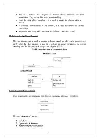 7
 The UML includes class diagrams to illustrate classes, interfaces, and their
associations. They are used for static object modeling.
 Used for static object modeling . It is used to depict the classes within a
model.
 It describes responsibilities of the system , it is used in forward and reverse
engineering
 Keywords used along with class name are { abstract , interface, actor}
Definition: Design Class Diagram
The class diagram can be used to visualize a domain model. we also need a unique term to
clarify when the class diagram is used in a software or design perspective. A common
modeling term for this purpose is design class diagram (DCD).
UML class diagrams in two perspectives
Domain Model
Design Model
Class Diagram Representation
Class is represented as rectangular box showing classname, attributes , operations.
The main elements of class are
1 Attributes
2 Operations & Methods
3 Relationship between classes
 