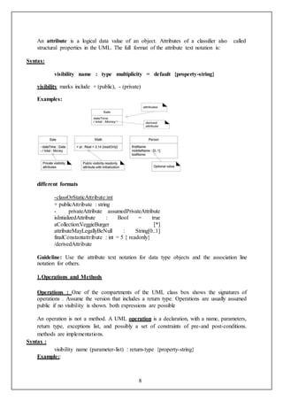 8
An attribute is a logical data value of an object. Attributes of a classifier also called
structural properties in the UML. The full format of the attribute text notation is:
Syntax:
visibility name : type multiplicity = default {property-string}
visibility marks include + (public), - (private)
Examples:
different formats
-classOrStaticAttribute:int
+ publicAttribute : string
- privateAttribute assumedPrivateAttribute
isIntializedAttribute : Bool = true
aCollection:VeggieBurger [*]
attributeMayLegallyBeNull : String[0..1]
finalConstantattribute : int = 5 { readonly}
/derivedAttribute
Guideline: Use the attribute text notation for data type objects and the association line
notation for others.
1.Operations and Methods
Operations : One of the compartments of the UML class box shows the signatures of
operations . Assume the version that includes a return type. Operations are usually assumed
public if no visibility is shown. both expressions are possible
An operation is not a method. A UML operation is a declaration, with a name, parameters,
return type, exceptions list, and possibly a set of constraints of pre-and post-conditions.
methods are implementations.
Syntax :
visibility name (parameter-list) : return-type {property-string}
Example::
 