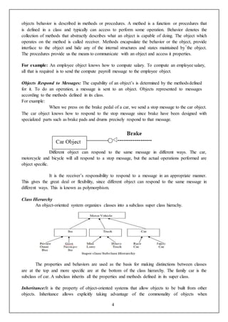 4
objects behavior is described in methods or procedures. A method is a function or procedures that
is defined in a class and typically can access to perform some operation. Behavior denotes the
collection of methods that abstractly describes what an object is capable of doing. The object which
operates on the method is called receiver. Methods encapsulate the behavior or the object, provide
interface to the object and hide any of the internal structures and states maintained by the object.
The procedures provide us the means to communicate with an object and access it properties.
For example: An employee object knows how to compute salary. To compute an employee salary,
all that is required is to send the compute payroll message to the employee object.
Objects Respond to Messages: The capability of an object’s is determined by the methodsdefined
for it. To do an operation, a message is sent to an object. Objects represented to messages
according to the methods defined in its class.
For example:
When we press on the brake pedal of a car, we send a stop message to the car object.
The car object knows how to respond to the stop message since brake have been designed with
specialized parts such as brake pads and drums precisely respond to that message.
Different object can respond to the same message in different ways. The car,
motorcycle and bicycle will all respond to a stop message, but the actual operations performed are
object specific.
It is the receiver’s responsibility to respond to a message in an appropriate manner.
This gives the great deal or flexibility, since different object can respond to the same message in
different ways. This is known as polymorphism.
Class Hierarchy
An object-oriented system organizes classes into a subclass super class hierachy.
The properties and behaviors are used as the basis for making distinctions between classes
are at the top and more specific are at the bottom of the class hierarchy. The family car is the
subclass of car. A subclass inherits all the properties and methods defined in its super class.
Inheritance:It is the property of object-oriented systems that allow objects to be built from other
objects. Inheritance allows explicitly taking advantage of the commonality of objects when
 