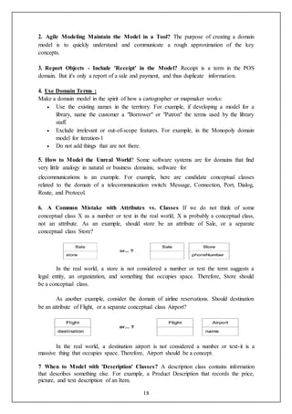 18
2. Agile Modeling Maintain the Model in a Tool? The purpose of creating a domain
model is to quickly understand and communicate a rough approximation of the key
concepts.
3. Report Objects - Include 'Receipt' in the Model? Receipt is a term in the POS
domain. But it's only a report of a sale and payment, and thus duplicate information.
4. Use Domain Terms :
Make a domain model in the spirit of how a cartographer or mapmaker works:
 Use the existing names in the territory. For example, if developing a model for a
library, name the customer a "Borrower" or "Patron" the terms used by the library
staff.
 Exclude irrelevant or out-of-scope features. For example, in the Monopoly domain
model for iteration-1
 Do not add things that are not there.
5. How to Model the Unreal World? Some software systems are for domains that find
very little analogy in natural or business domains; software for
elecommunications is an example. For example, here are candidate conceptual classes
related to the domain of a telecommunication switch: Message, Connection, Port, Dialog,
Route, and Protocol.
6. A Common Mistake with Attributes vs. Classes If we do not think of some
conceptual class X as a number or text in the real world, X is probably a conceptual class,
not an attribute. As an example, should store be an attribute of Sale, or a separate
conceptual class Store?
In the real world, a store is not considered a number or text the term suggests a
legal entity, an organization, and something that occupies space. Therefore, Store should
be a conceptual class.
As another example, consider the domain of airline reservations. Should destination
be an attribute of Flight, or a separate conceptual class Airport?
In the real world, a destination airport is not considered a number or text-it is a
massive thing that occupies space. Therefore, Airport should be a concept.
7 When to Model with 'Description' Classes? A description class contains information
that describes something else. For example, a Product Description that records the price,
picture, and text description of an Item.
 