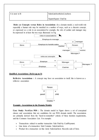 22
A is next to B SalesLineItemSalesLineItem
SquareSquare CityCity
Roles as Concepts versus Roles in Associations :In a domain model, a real-world role
especially a human role may be modeled in a number of ways, such as a discrete concept,
or expressed as a role in an association.For example, the role of cashier and manager may
be expressed in at least the two ways illustrated in Fig
Qualified Associations ( Refer pg no 9)
Reflexive Associations : A concept may have an association to itself; this is known as a
reflexive association
Example: Associations in the Domain Models
Case Study: NextGen POS : The domain model in Figure shows a set of conceptual
classes and associations that are candidates for our POS domain model. The associations
are primarily derived from the "need-to-remember" criteria of these iteration requirements,
and the Common Association List. For example:
 Transactions related to another transaction Sale Paid-by CashPayment.
 Line items of a transaction Sale Contains SalesLineItem.
 Product for a transaction (or line item) SalesLineItem Records-sale-of Item.
 