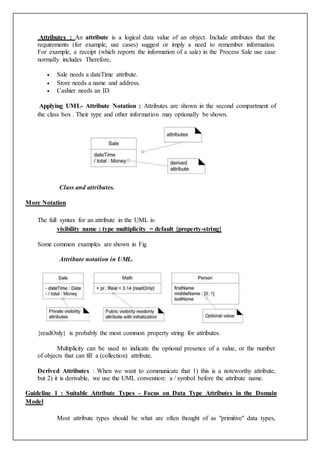 Attributes : An attribute is a logical data value of an object. Include attributes that the
requirements (for example, use cases) suggest or imply a need to remember information.
For example, a receipt (which reports the information of a sale) in the Process Sale use case
normally includes Therefore,
 Sale needs a dateTime attribute.
 Store needs a name and address.
 Cashier needs an ID.
Applying UML- Attribute Notation : Attributes are shown in the second compartment of
the class box . Their type and other information may optionally be shown.
Class and attributes.
More Notation
The full syntax for an attribute in the UML is:
visibility name : type multiplicity = default {property-string}
Some common examples are shown in Fig
Attribute notation in UML.
{readOnly} is probably the most common property string for attributes.
Multiplicity can be used to indicate the optional presence of a value, or the number
of objects that can fill a (collection) attribute.
Derived Attributes : When we want to communicate that 1) this is a noteworthy attribute,
but 2) it is derivable, we use the UML convention: a / symbol before the attribute name.
Guideline 1 : Suitable Attribute Types - Focus on Data Type Attributes in the Domain
Model
Most attribute types should be what are often thought of as "primitive" data types,
 