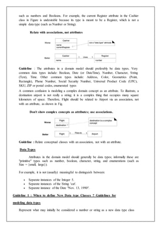 such as numbers and Booleans. For example, the current Register attribute in the Cashier
class in Figure is undesirable because its type is meant to be a Register, which is not a
simple data type (such as Number or String).
Relate with associations, not attributes
Guideline : The attributes in a domain model should preferably be data types. Very
common data types include: Boolean, Date (or DateTime), Number, Character, String
(Text), Time. Other common types include: Address, Color, Geometrics (Point,
Rectangle), Phone Number, Social Security Number, Universal Product Code (UPC),
SKU, ZIP or postal codes, enumerated types
A common confusion is modeling a complex domain concept as an attribute. To illustrate, a
destination airport is not really a string; it is a complex thing that occupies many square
kilometers of space. Therefore, Flight should be related to Airport via an association, not
with an attribute, as shown in Fig.
Don't show complex concepts as attributes; use associations.
Guideline : Relate conceptual classes with an association, not with an attribute.
Data Types
Attributes in the domain model should generally be data types; informally these are
"primitive" types such as number, boolean, character, string, and enumerations (such as
Size = {small, large}).
For example, it is not (usually) meaningful to distinguish between:
 Separate instances of the Integer 5.
 Separate instances of the String 'cat'.
 Separate instance of the Date "Nov. 13, 1990".
Guideline 1 : When to define New Data type Classes ? Guidelines for
modeling data types
Represent what may initially be considered a number or string as a new data type class
 