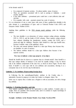 in the domain model if:
 It is composed of separate sections. –Ex phone number, name of person
 There are operations associated with it, such as parsing or validation. - social
security number
 It has other attributes. - promotional price could have a start (effective) date and
end date
 It is a quantity with a unit. - payment amount has a unit of currency
 It is an abstraction of one or more types with some of these qualities.Item identifier in the
sales domain is a generalization of types such as Universal Product Code (UPC) and
European Article Number (EAN)
Applying these guidelines to the POS domain model attributes yields the following
analysis:
 The item identifier is an abstraction of various common coding schemes, including
UPC-A, UPC-E, and the family of EAN schemes. These numeric coding schemes
have subparts identifying the manufacturer, product, country (for EAN), and a
check-sum digit for validation. Therefore, there should be a data type ItemID class,
because it satisfies many of the guidelines above.
 The price and amount attributes should be a data type Money class because they
are quantities in a unit of currency.
 The address attribute should be a data type Address class because it has
separate sections.
Two ways to indicate a data type property of an object.
Should the ItemID class be shown as a separate class in a domain model?. Since ItemID is a
data type (unique identity of instances is not used for equality testing), it may be shown
only in the attribute compartment of the class box, as shown in above Figure. On the other
hand, if ItemID is a new type with its own attributes and associations, showing it as a
conceptual class in its own box may be informative.
Guideline 2 : No Attributes Representing Foreign Keys
In Following Fig the currentRegisterNumber attribute in the Cashier class is
undesirable because its purpose is to relate the Cashier to a Register object. The
better way to express that a Cashier uses a Register is with an association, not with a foreign
key attribute.
Guideline 3 : Modeling Quantities and Units
Most numeric quantities should not be represented as plain numbers. Consider price or
weight. These are quantities with associated units, and it is common to require knowledge of
the unit to support conversions.
Example: Attributes in the Domain Models -Case Study: NextGen POS
 