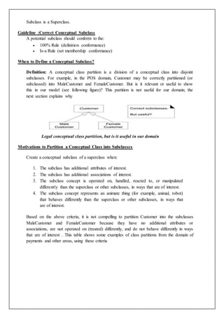 Subclass is a Superclass.
Guideline :Correct Conceptual Subclass
A potential subclass should conform to the:
 100% Rule (definition conformance)
 Is-a Rule (set membership conformance)
When to Define a Conceptual Subclass?
Definition: A conceptual class partition is a division of a conceptual class into disjoint
subclasses. For example, in the POS domain, Customer may be correctly partitioned (or
subclassed) into MaleCustomer and FemaleCustomer. But is it relevant or useful to show
this in our model (see following figure)? This partition is not useful for our domain; the
next section explains why
Legal conceptual class partition, but is it useful in our domain
Motivations to Partition a Conceptual Class into Subclasses
Create a conceptual subclass of a superclass when:
1. The subclass has additional attributes of interest.
2. The subclass has additional associations of interest.
3. The subclass concept is operated on, handled, reacted to, or manipulated
differently than the superclass or other subclasses, in ways that are of interest.
4. The subclass concept represents an animate thing (for example, animal, robot)
that behaves differently than the superclass or other subclasses, in ways that
are of interest.
Based on the above criteria, it is not compelling to partition Customer into the subclasses
MaleCustomer and FemaleCustomer because they have no additional attributes or
associations, are not operated on (treated) differently, and do not behave differently in ways
that are of interest . This table shows some examples of class partitions from the domain of
payments and other areas, using these criteria
 