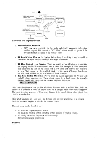 2) Protocols and Legal Sequences
a) Communication Protocols
o TCP, and new protocols, can be easily and clearly understood with astate
machine diagram. For example, a TCP "close" request should be ignored if the
protocol handler is already in the "closed" state.
b) UI Page/Window Flow or Navigation When doing UI modeling, it can be useful to
understand the legal sequence between Web pages or windows;
c) UI Flow Controllers or Sessions These are usually server-side objects representing
an ongoing session or conversations with a client. For example, a Web application
that remembers the state of the session with a Web client and controls the transitions
to new Web pages, or the modified display of thecurrent Web page, based upon
the state of the session and the next operation that is received.
d) Use Case System Operations Do you recall the system operations for Process Sale:
makeNewSale, enterItem etc. These should arrive in a legal order; for example,
endSale should only come after one or more enterItem operations.
STATE DIAGRAM
State chart diagram describes the flow of control from one state to another state. States are
defined as a condition in which an object exists and it changes when some event is triggered.
The most important purpose of State chart diagram is to model lifetime of an object from
creation to termination.
State chart diagrams are also used for forward and reverse engineering of a system.
However, the main purpose is to model the reactive system.
The main usage can be described as −
 To model the object states of a system.
 To model the reactive system. Reactive system consists of reactive objects.
 To identify the events responsible for state changes.
 Forward and reverse engineering.
Example:
 