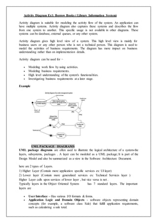 Activity Diagram Ex1: Borrow Books ( Library Information System)
Activity diagram is suitable for modeling the activity flow of the system. An application can
have multiple systems. Activity diagram also captures these systems and describes the flow
from one system to another. This specific usage is not available in other diagrams. These
systems can be database, external queues, or any other system.
Activity diagram gives high level view of a system. This high level view is mainly for
business users or any other person who is not a technical person. This diagram is used to
model the activities of business requirements. The diagram has more impact on business
understanding rather than on implementation details.
Activity diagram can be used for −
 Modeling work flow by using activities.
 Modeling business requirements.
 High level understanding of the system's functionalities.
 Investigating business requirements at a later stage.
Example
UML PACKAGE DIAGRAMS
UML package diagrams are often used to illustrate the logical architecture of a system-the
layers, subsystems, packages . A layer can be modeled as a UML package; It is part of the
Design Model and also be summarized as a view in the Software Architecture Document.
here are 2 types of Layers.
1) Higher Layer (Contain more application specific services ex: UI layer)
2) Lower layer (Contain more generalized services ex: Technical Services layer )
Higher Layer calls upon services of lower layer , but vice versa is not .
Typically layers in the Object Oriented System has 7 standard layers. The important
layers are
 User Interface – Has various I/O formats & forms.
 Application Logic and Domain Objects - software objects representing domain
concepts (for example, a software class Sale) that fulfill application requirements,
such as calculating a sale total.
 