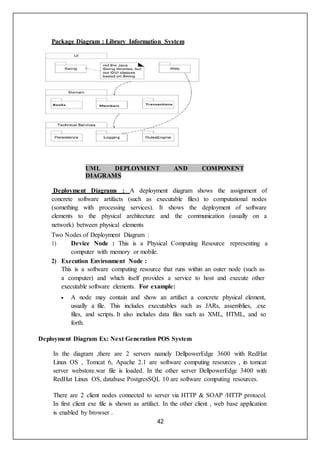 42
Package Diagram : Library Information System
UML DEPLOYMENT AND COMPONENT
DIAGRAMS
Deployment Diagrams : A deployment diagram shows the assignment of
concrete software artifacts (such as executable files) to computational nodes
(something with processing services). It shows the deployment of software
elements to the physical architecture and the communication (usually on a
network) between physical elements
Two Nodes of Deployment Diagram :
1) Device Node : This is a Physical Computing Resource representing a
computer with memory or mobile.
2) Execution Environment Node :
This is a software computing resource that runs within an outer node (such as
a computer) and which itself provides a service to host and execute other
executable software elements. For example:
 A node may contain and show an artifact a concrete physical element,
usually a file. This includes executables such as JARs, assemblies, .exe
files, and scripts. It also includes data files such as XML, HTML, and so
forth.
Deployment Diagram Ex: Next Generation POS System
In the diagram ,there are 2 servers namely DellpowerEdge 3600 with RedHat
Linux OS , Tomcat 6, Apache 2.1 are software computing resources , in tomcat
server webstore.war file is loaded. In the other server DellpowerEdge 3400 with
RedHat Linux OS, database PostgresSQL 10 are software computing resources.
There are 2 client nodes connected to server via HTTP & SOAP /HTTP protocol.
In first client exe file is shown as artifact. In the other client , web base application
is enabled by browser .
 