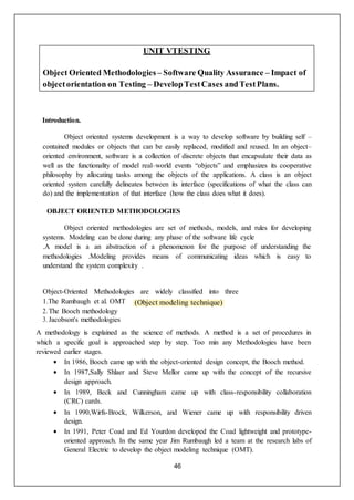 46
(Object modeling technique)
UNIT VTESTING
Object Oriented Methodologies – Software Quality Assurance – Impact of
objectorientation on Testing – DevelopTestCases andTestPlans.
Introduction.
Object oriented systems development is a way to develop software by building self –
contained modules or objects that can be easily replaced, modified and reused. In an object–
oriented environment, software is a collection of discrete objects that encapsulate their data as
well as the functionality of model real–world events “objects” and emphasizes its cooperative
philosophy by allocating tasks among the objects of the applications. A class is an object
oriented system carefully delineates between its interface (specifications of what the class can
do) and the implementation of that interface (how the class does what it does).
OBJECT ORIENTED METHODOLOGIES
Object oriented methodologies are set of methods, models, and rules for developing
systems. Modeling can be done during any phase of the software life cycle
.A model is a an abstraction of a phenomenon for the purpose of understanding the
methodologies .Modeling provides means of communicating ideas which is easy to
understand the system complexity .
Object-Oriented Methodologies are widely classified into three
1.The Rumbaugh et al. OMT
2. The Booch methodology
3. Jacobson's methodologies
A methodology is explained as the science of methods. A method is a set of procedures in
which a specific goal is approached step by step. Too min any Methodologies have been
reviewed earlier stages.
 In 1986, Booch came up with the object-oriented design concept, the Booch method.
 In 1987,Sally Shlaer and Steve Mellor came up with the concept of the recursive
design approach.
 In 1989, Beck and Cunningham came up with class-responsibility collaboration
(CRC) cards.
 In 1990,Wirfs-Brock, Wilkerson, and Wiener came up with responsibility driven
design.
 In 1991, Peter Coad and Ed Yourdon developed the Coad lightweight and prototype-
oriented approach. In the same year Jim Rumbaugh led a team at the research labs of
General Electric to develop the object modeling technique (OMT).
 