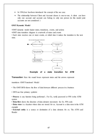 47
 In 1994,Ivar Jacobson introduced the concept of the use case.
 The relationship between Client and Account classes is one-to-one. A client can have
only one account and account can belong to only one person (in this model joint
accounts are not considered )
OMT Dynamic Model
•OMT dynamic model depict states, transitions, events, and actions
•OMT state transition diagram is a network of states and events
• Each state receives one or more events, at which time it makes the transition to the next
state.
Example of a state transition for ATM
Transaction Here the round boxes represent states and the arrows represent
transitions OMT Functional Model
• The OMT DFD shows the flow of data between different process in a business
• DFD use four primary symbols:
• Process is any function being performed ; For Ex, verify password or PIN in the ATM
system
• Data flow shows the direction of data element movement: foe Ex. PIN code
• Data store is a location where data are stored: for ex. Account is a data store in the ATM
example
• External entity is a source or destination of a data element; fro ex. The ATM card
Reader
 