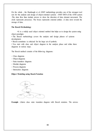 48
On the whole , the Rumbaugh et al .OMT methodology provides one of the strongest tool
sets for the analysis and design of object-oriented systems . OMT DFD of the ATM system
.The data flow lines include arrows to show the direction of data element movement .The
circle represents processes. The boxes represents external entities .A data store reveals the
storage of data.
The Booch Methodology
•It is a widely used object oriented method that helps us to design the system using
object paradigm.
• The Booch methodology covers the analysis and design phases of systems
development.
• Booch sometimes is criticized for his large set of symbols.
• You start with class and object diagram in the analysis phase and refine these
diagrams in various steps.
The Booch method consists of the following diagrams:
– Class diagrams
– Object diagrams
– State transition diagrams
– Module diagrams
– Process diagrams
– Interaction diagrams
Object Modeling using Booch Notation
Example :Alarm class state transition diagram with Booch notation. The arrows
 