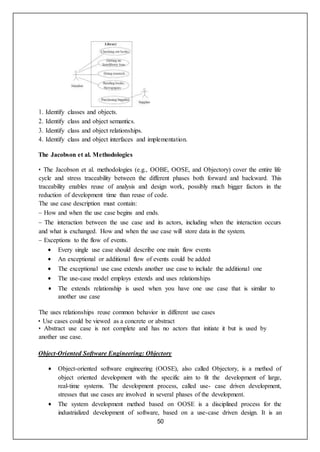 50
1. Identify classes and objects.
2. Identify class and object semantics.
3. Identify class and object relationships.
4. Identify class and object interfaces and implementation.
The Jacobson et al. Methodologies
• The Jacobson et al. methodologies (e.g., OOBE, OOSE, and Objectory) cover the entire life
cycle and stress traceability between the different phases both forward and backward. This
traceability enables reuse of analysis and design work, possibly much bigger factors in the
reduction of development time than reuse of code.
The use case description must contain:
– How and when the use case begins and ends.
– The interaction between the use case and its actors, including when the interaction occurs
and what is exchanged. How and when the use case will store data in the system.
– Exceptions to the flow of events.
 Every single use case should describe one main flow events
 An exceptional or additional flow of events could be added
 The exceptional use case extends another use case to include the additional one
 The use-case model employs extends and uses relationships
 The extends relationship is used when you have one use case that is similar to
another use case
The uses relationships reuse common behavior in different use cases
• Use cases could be viewed as a concrete or abstract
• Abstract use case is not complete and has no actors that initiate it but is used by
another use case.
Object-Oriented Software Engineering: Objectory
 Object-oriented software engineering (OOSE), also called Objectory, is a method of
object oriented development with the specific aim to fit the development of large,
real-time systems. The development process, called use- case driven development,
stresses that use cases are involved in several phases of the development.
 The system development method based on OOSE is a disciplined process for the
industrialized development of software, based on a use-case driven design. It is an
 