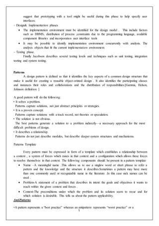 1
suggest that prototyping with a tool might be useful during this phase to help specify user
interfaces.
– Design& Implementation phases
 The implementation environment must be identified for the design model . This include factors
such as DBMS, distribution of process ,constraints due to the programming language, available
component libraries and incorporation user interface tools
 It may be possible to identify implementation environment concurrently with analysis. The
analysis objects that fit the current implementation environment.
– Testing phase.
Finally Jacobson describes several testing levels and techniques such as unit testing, integration
testing and system testing.
Patterns
A design pattern is defined as that it identifies the key aspects of a common design structure that
make it useful for creating a reusable object-orinted design . It also identifies the participating classes
and instances their roles and collaborations and the distribution of responsibilities.[Gamma, Helson,
Johnson definition ]
A good pattern will do the following:
• It solves a problem.
Patterns capture solutions, not just abstract principles or strategies.
• It is a proven concept.
Patterns capture solutions with a track record, not theories or speculation.
• The solution is not obvious.
The best patterns generate a solution to a problem indirectly—a necessary approach for the most
difficult problems of design.
• It describes a relationship.
Patterns do not just describe modules, but describe deeper system structures and mechanisms.
Patterns Template
Every pattern must be expressed in form of a template which establishes a relationship between
a context , a system of forces which raises in that context and a configuration which allows these forces
to resolve themselves in that context. The following components should be present in a pattern template
 Name –A meaningful name .This allows us to use a singlew word or short phrase to refer a
pattern and the knowledge and the structure it describes.Sometimes a pattern may have more
than one commonly used or recognizable name in the literature .In this case nick names can be
used .
 Problem-A statement of a problem that describes its intent: the goals and objectives it wants to
reach within the given context and forces .
 Context-The preconditions under which the problem and its solution seem to recur and for
which solution is desirable. This tells us about the pattern applicability.
AntiPatterns
•A pattern represents a “best practice” whereas an antipattern represents “worst practice” or a
 