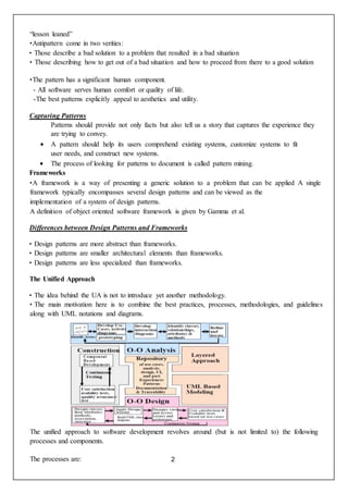 2
“lesson leaned”
•Antipattern come in two verities:
• Those describe a bad solution to a problem that resulted in a bad situation
• Those describing how to get out of a bad situation and how to proceed from there to a good solution
•The pattern has a significant human component.
- All software serves human comfort or quality of life.
-The best patterns explicitly appeal to aesthetics and utility.
Capturing Patterns
Patterns should provide not only facts but also tell us a story that captures the experience they
are trying to convey.
 A pattern should help its users comprehend existing systems, customize systems to fit
user needs, and construct new systems.
 The process of looking for patterns to document is called pattern mining.
Frameworks
•A framework is a way of presenting a generic solution to a problem that can be applied A single
framework typically encompasses several design patterns and can be viewed as the
implementation of a system of design patterns.
A definition of object oriented software framework is given by Gamma et al.
Differences between Design Patterns and Frameworks
• Design patterns are more abstract than frameworks.
• Design patterns are smaller architectural elements than frameworks.
• Design patterns are less specialized than frameworks.
The Unified Approach
• The idea behind the UA is not to introduce yet another methodology.
• The main motivation here is to combine the best practices, processes, methodologies, and guidelines
along with UML notations and diagrams.
The unified approach to software development revolves around (but is not limited to) the following
processes and components.
The processes are:
 