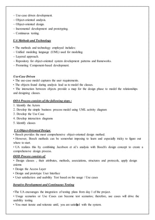 3
– Use-case driven development.
– Object-oriented analysis.
– Object-oriented design.
– Incremental development and prototyping.
– Continuous testing.
UA Methods and Technology
• The methods and technology employed includes:
– Unified modeling language (UML) used for modeling.
– Layered approach.
– Repository for object-oriented system development patterns and frameworks.
– Promoting Component-based development.
Use-Case Driven
• The use-case model captures the user requirements.
• The objects found during analysis lead us to model the classes.
• The interaction between objects provide a map for the design phase to model the relationships
and designing classes.
OOA Process consists of the following steps :
1. Identify the Actors
2. Develop the simple business process model using UML activity diagram
3. Develop the Use Case
4. Develop interaction diagrams
5. Identify classes
UA Object-Oriented Design:
• Booch provides the most comprehensive object-oriented design method.
• However, Booch methods can be somewhat imposing to learn and especially tricky to figure out
where to start.
• UA realizes this by combining Jacobson et al.'s analysis with Booch's design concept to create a
comprehensive design process.
OOD Process consists of:
• Design classes , their attributes, methods, associations, structures and protocols, apply design
axioms
• Design the Access Layer
• Design and prototype User Interface
• User satisfaction and usability Test based on the usage / Use cases
Iterative Development and Continuous Testing
•The UA encourages the integration of testing plans from day 1 of the project.
• Usage scenarios or Use Cases can become test scenarios; therefore, use cases will drive the
usability testing.
• You must iterate and reiterate until, you are satisfied with the system.
 