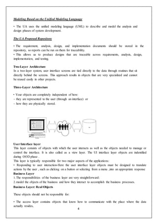 4
Modeling Based on the Unified Modeling Language
• The UA uses the unified modeling language (UML) to describe and model the analysis and
design phases of system development.
The UA Proposed Repository
• The requirement, analysis, design, and implementation documents should be stored in the
repository, so reports can be run on them for traceability.
• This allows us to produce designs that are traceable across requirements, analysis, design,
implementation, and testing.
Two-Layer Architecture
In a two-layer system, user interface screens are tied directly to the data through routines that sit
directly behind the screens. This approach results in objects that are very specialized and cannot
be reused easily in other projects.
Three-Layer Architecture
• Your objects are completely independent of how:
– they are represented to the user (through an interface) or
– how they are physically stored.
User Interface layer
This layer consists of objects with which the user interacts as well as the objects needed to manage or
control the interface. It is also called as a view layer. The UI interface layer objects are indentified
during OOD phase .
This layer is typically responsible for two major aspects of the applications:
• Responding to user interaction-Here the user interface layer objects must be designed to translate
actions by the user , such as clicking on a button or selecting from a menu ,into an appropriate response
Business Layer
1.The responsibilities of the business layer are very straightforward:
2.model the objects of the business and how they interact to accomplish the business processes.
Business Layer: Real Objects
These objects should not be responsible for:
• The access layer contains objects that know how to communicate with the place where the data
actually resides,
 