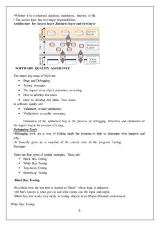 5
•Whether it be a relational database, mainframe, Internet, or file.
• The access layer has two major responsibilities:
Architecture for Access layer ,Business layer and viewlayer
SOFTWARE QUALITY ASSURANCE
The major key areas of SQA are
 Bugs and Debugging
 Testing strategies.
 The impact of an object orientation on testing.
 How to develop test cases.
 How to develop test plans. Two issues
in software quality are:
 Validation or user satisfaction
 Verification or quality assurance.
Elimination of the syntactical bug is the process of debugging. Detection and elimination of
the logical bug is the process of testing.
Debugging Tools
•Debugging tools are a way of looking inside the program to help us determine what happens and
why.
•It basically gives us a snapshot of the current state of the program. Testing
Strategies
There are four types of testing strategies, These are:
 Black Box Testing
 White Box Testing
 Top-down Testing
 Bottom-up Testing
Black Box Testing
•In a black box, the test item is treated as "black" whose logic is unknown.
•All that's known is what goes in and what comes out, the input and output
•Black box test works very nicely in testing objects in an Object-Oriented environment.
White Box Testing
 