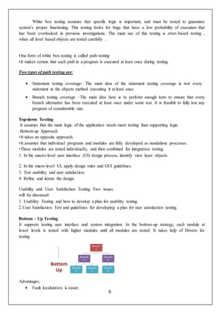 6
White box testing assumes that specific logic is important, and must be tested to guarantee
system’s proper functioning. This testing looks for bugs that have a low probability of execution that
has been overlooked in previous investigations. The main use of this testing is error-based testing ,
when all level based objects are tested carefully .
One form of white box testing is called path testing
•It makes certain that each path in a program is executed at least once during testing.
Two types of path testing are:
 Statement testing coverage- The main idea of the statement testing coverage is test every
statement in the objects method executing it at least once.
 Branch testing coverage –The main idea here is to perform enough tests to ensure that every
branch alternative has been executed at least once under some test. It is feasible to fully test any
program of considerable size.
Top-down Testing
It assumes that the main logic of the application needs more testing than supporting logic.
Bottom-up Approach
•It takes an opposite approach.
•It assumes that individual programs and modules are fully developed as standalone processes.
•These modules are tested individually, and then combined for integration testing.
1. In the macro-level user interface (UI) design process, identify view layer objects.
2. In the micro-level UI, apply design rules and GUI guidelines.
3. Test usability and user satisfaction.
4. Refine and iterate the design.
Usability and User Satisfaction Testing Two issues
will be discussed:
1. Usability Testing and how to develop a plan for usability testing.
2.User Satisfaction Test and guidelines for developing a plan for user satisfaction testing.
Bottom – Up Testing
It supports testing user interface and system integration. In the bottom-up strategy, each module at
lower levels is tested with higher modules until all modules are tested. It takes help of Drivers for
testing
Advantages:
 Fault localization is easier.
 