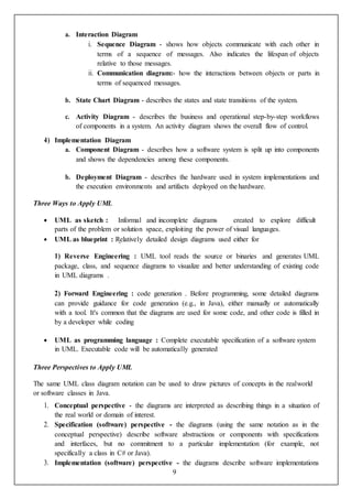 9
a. Interaction Diagram
i. Sequence Diagram - shows how objects communicate with each other in
terms of a sequence of messages. Also indicates the lifespan of objects
relative to those messages.
ii. Communication diagram:- how the interactions between objects or parts in
terms of sequenced messages.
b. State Chart Diagram - describes the states and state transitions of the system.
c. Activity Diagram - describes the business and operational step-by-step workflows
of components in a system. An activity diagram shows the overall flow of control.
4) Implementation Diagram
a. Component Diagram - describes how a software system is split up into components
and shows the dependencies among these components.
b. Deployment Diagram - describes the hardware used in system implementations and
the execution environments and artifacts deployed on the hardware.
Three Ways to Apply UML
 UML as sketch : Informal and incomplete diagrams created to explore difficult
parts of the problem or solution space, exploiting the power of visual languages.
 UML as blueprint : Relatively detailed design diagrams used either for
1) Reverse Engineering : UML tool reads the source or binaries and generates UML
package, class, and sequence diagrams to visualize and better understanding of existing code
in UML diagrams .
2) Forward Engineering : code generation . Before programming, some detailed diagrams
can provide guidance for code generation (e.g., in Java), either manually or automatically
with a tool. It's common that the diagrams are used for some code, and other code is filled in
by a developer while coding
 UML as programming language : Complete executable specification of a software system
in UML. Executable code will be automatically generated
Three Perspectives to Apply UML
The same UML class diagram notation can be used to draw pictures of concepts in the realworld
or software classes in Java.
1. Conceptual perspective - the diagrams are interpreted as describing things in a situation of
the real world or domain of interest.
2. Specification (software) perspective - the diagrams (using the same notation as in the
conceptual perspective) describe software abstractions or components with specifications
and interfaces, but no commitment to a particular implementation (for example, not
specifically a class in C# or Java).
3. Implementation (software) perspective - the diagrams describe software implementations
 