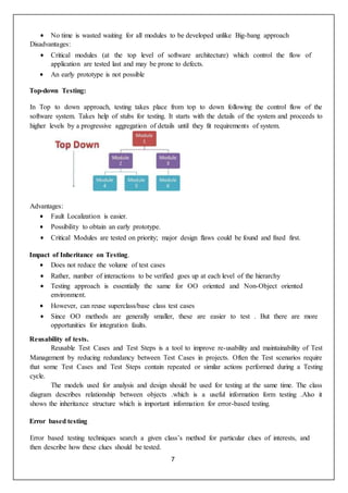 7
 No time is wasted waiting for all modules to be developed unlike Big-bang approach
Disadvantages:
 Critical modules (at the top level of software architecture) which control the flow of
application are tested last and may be prone to defects.
 An early prototype is not possible
Top-down Testing:
In Top to down approach, testing takes place from top to down following the control flow of the
software system. Takes help of stubs for testing. It starts with the details of the system and proceeds to
higher levels by a progressive aggregation of details until they fit requirements of system.
Advantages:
 Fault Localization is easier.
 Possibility to obtain an early prototype.
 Critical Modules are tested on priority; major design flaws could be found and fixed first.
Impact of Inheritance on Testing.
 Does not reduce the volume of test cases
 Rather, number of interactions to be verified goes up at each level of the hierarchy
 Testing approach is essentially the same for OO oriented and Non-Object oriented
environment.
 However, can reuse superclass/base class test cases
 Since OO methods are generally smaller, these are easier to test . But there are more
opportunities for integration faults.
Reusability of tests.
Reusable Test Cases and Test Steps is a tool to improve re-usability and maintainability of Test
Management by reducing redundancy between Test Cases in projects. Often the Test scenarios require
that some Test Cases and Test Steps contain repeated or similar actions performed during a Testing
cycle.
The models used for analysis and design should be used for testing at the same time. The class
diagram describes relationship between objects .which is a useful information form testing .Also it
shows the inheritance structure which is important information for error-based testing.
Error based testing
Error based testing techniques search a given class’s method for particular clues of interests, and
then describe how these clues should be tested.
 