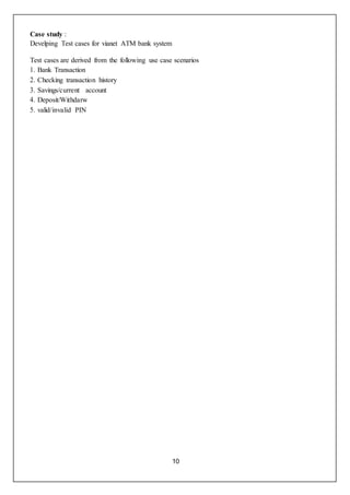 10
Case study :
Develping Test cases for vianet ATM bank system
Test cases are derived from the following use case scenarios
1. Bank Transaction
2. Checking transaction history
3. Savings/current account
4. Deposit/Withdarw
5. valid/invalid PIN
 