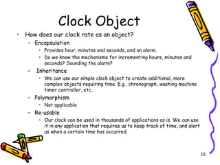 Clock Object How does our clock rate as an object? Encapsulation Provides hour, minutes and seconds, and an alarm. Do we know the mechanisms for incrementing hours, minutes and seconds? Sounding the alarm? Inheritance We can use our simple clock object to create additional, more complex objects requiring time. E.g., chronograph, washing machine timer controller, etc.  Polymorphism Not applicable Re-usable Our clock can be used in thousands of applications as is. We can use it in any application that requires us to keep track of time, and alert us when a certain time has occurred.  