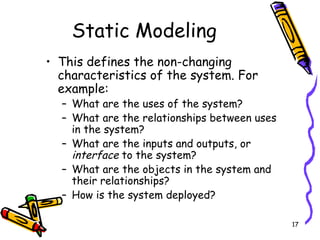 Static Modeling This defines the non-changing characteristics of the system. For example: What are the uses of the system? What are the relationships between uses in the system? What are the inputs and outputs, or  interface  to the system? What are the objects in the system and their relationships? How is the system deployed? 