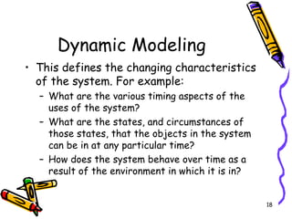 Dynamic Modeling This defines the changing characteristics of the system. For example: What are the various timing aspects of the uses of the system? What are the states, and circumstances of those states, that the objects in the system can be in at any particular time? How does the system behave over time as a result of the environment in which it is in? 