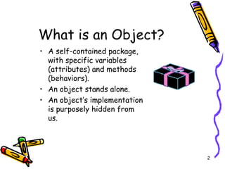 What is an Object? A self-contained package, with specific variables (attributes) and methods (behaviors). An object stands alone. An object’s implementation is purposely hidden from us.  