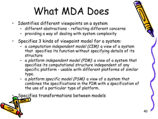 What MDA Does Identifies different viewpoints on a system  different abstractions - reflecting different concerns providing a way of dealing with system complexity Specifies 3 kinds of viewpoint model for a system: a  computation independent model (CIM) : a view of a system that  specifies its function without specifying details of its structure  a  platform independent model (PIM) : a view of a system that specifies its computational structure independent of any specific platform - usable with different platforms of similar type.  a  platform specific model (PSM) : a view of a system that combines the specifications in the PIM with a specification of the use of a particular type of platform. Specifies transformations between models 