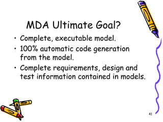 MDA Ultimate Goal? Complete, executable model. 100% automatic code generation from the model. Complete requirements, design and test information contained in models. 