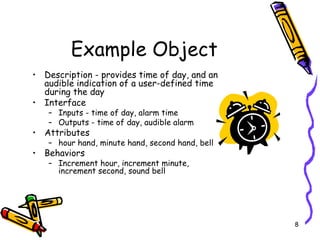 Example Object Description - provides time of day, and an audible indication of a user-defined time during the day  Interface Inputs - time of day, alarm time Outputs - time of day, audible alarm Attributes hour hand, minute hand, second hand, bell Behaviors Increment hour, increment minute, increment second, sound bell  