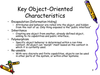 Key Object-Oriented Characteristics Encapsulation (Information Hiding) Attributes and behavior are rolled into the object, and hidden from the rest of us. Only thing exposed is the “public interface”  Inheritance Creating one object from another, already defined object, adding to its capabilities and public interface.. Polymorphism Specific object behavior is determined within a run-time context. An object can “morph” itself based on the context in which it is currently used. Re-useable With very discrete and finite capabilities, objects can be used in other parts of the system, or within other systems.  