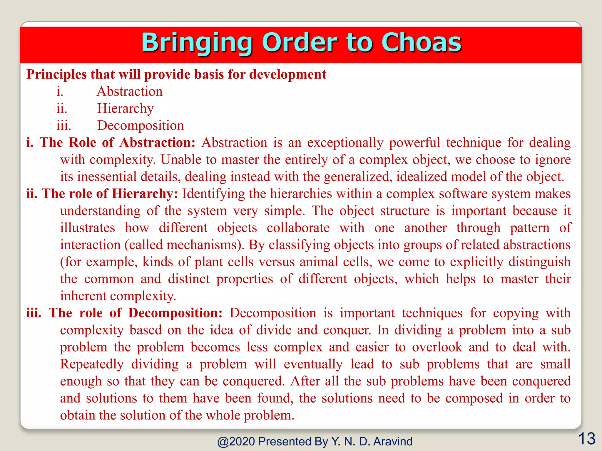 Principles that will provide basis for development
i. Abstraction
ii. Hierarchy
iii. Decomposition
i. The Role of Abstraction: Abstraction is an exceptionally powerful technique for dealing
with complexity. Unable to master the entirely of a complex object, we choose to ignore
its inessential details, dealing instead with the generalized, idealized model of the object.
ii. The role of Hierarchy: Identifying the hierarchies within a complex software system makes
understanding of the system very simple. The object structure is important because it
illustrates how different objects collaborate with one another through pattern of
interaction (called mechanisms). By classifying objects into groups of related abstractions
(for example, kinds of plant cells versus animal cells, we come to explicitly distinguish
the common and distinct properties of different objects, which helps to master their
inherent complexity.
iii. The role of Decomposition: Decomposition is important techniques for copying with
complexity based on the idea of divide and conquer. In dividing a problem into a sub
problem the problem becomes less complex and easier to overlook and to deal with.
Repeatedly dividing a problem will eventually lead to sub problems that are small
enough so that they can be conquered. After all the sub problems have been conquered
and solutions to them have been found, the solutions need to be composed in order to
obtain the solution of the whole problem.
@2020 Presented By Y. N. D. Aravind 13
Bringing Order to Choas
 