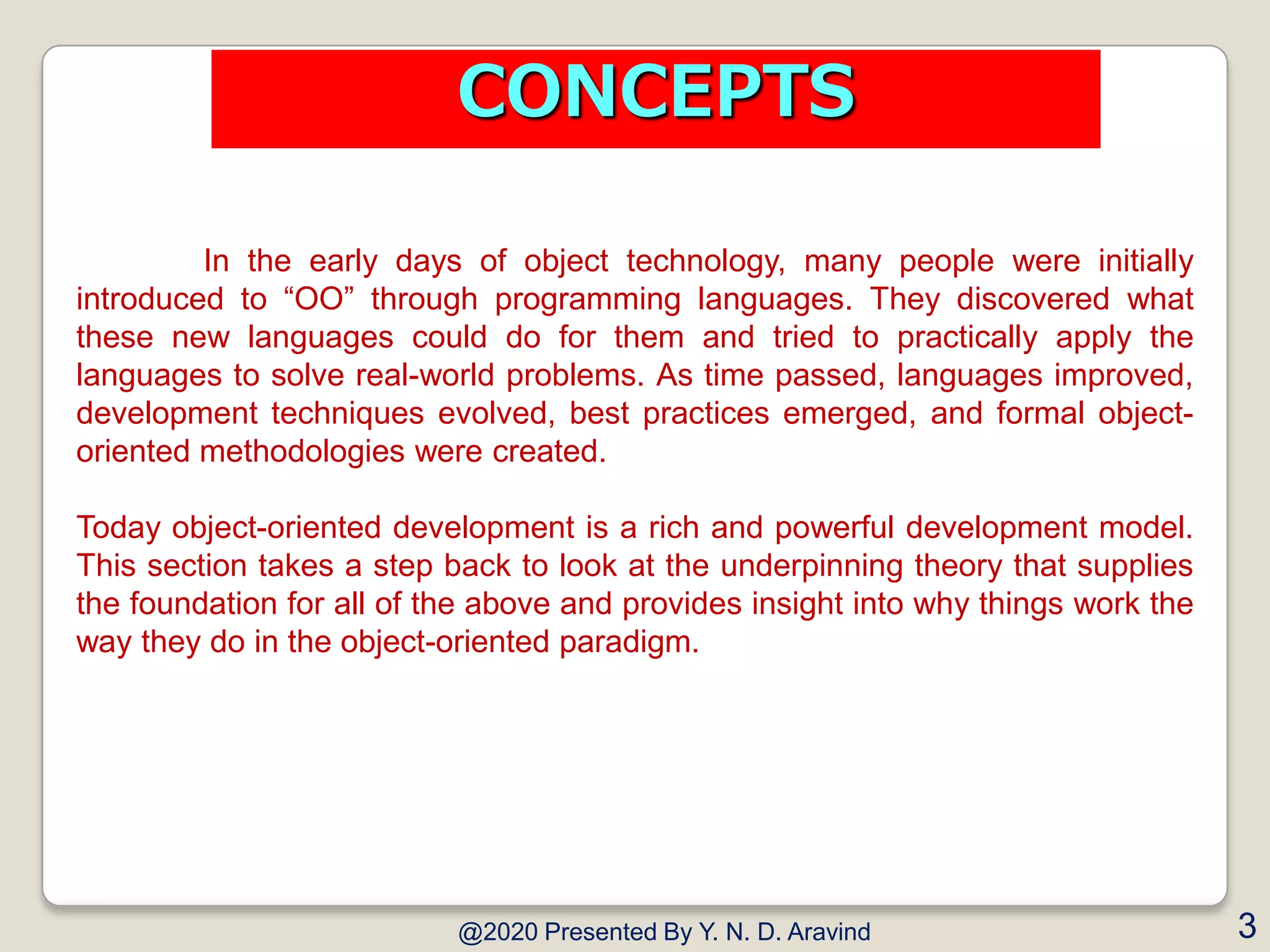 In the early days of object technology, many people were initially
introduced to “OO” through programming languages. They discovered what
these new languages could do for them and tried to practically apply the
languages to solve real-world problems. As time passed, languages improved,
development techniques evolved, best practices emerged, and formal object-
oriented methodologies were created.
Today object-oriented development is a rich and powerful development model.
This section takes a step back to look at the underpinning theory that supplies
the foundation for all of the above and provides insight into why things work the
way they do in the object-oriented paradigm.
@2020 Presented By Y. N. D. Aravind 3
CONCEPTS
 