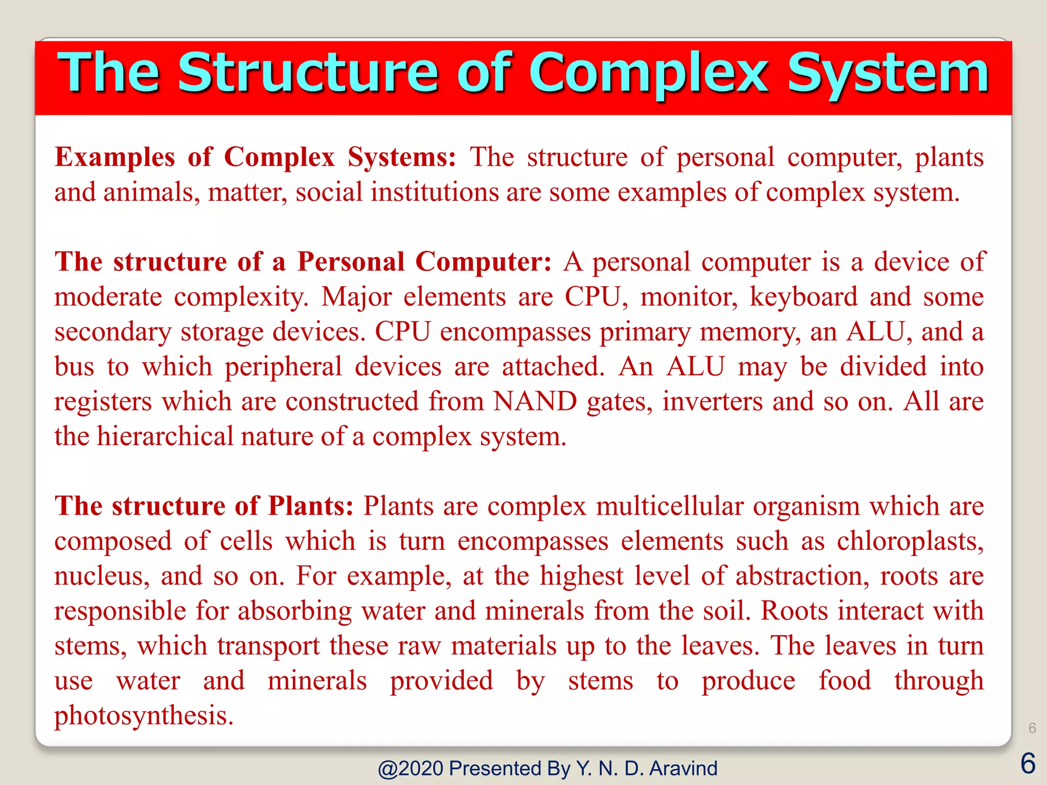 Examples of Complex Systems: The structure of personal computer, plants
and animals, matter, social institutions are some examples of complex system.
The structure of a Personal Computer: A personal computer is a device of
moderate complexity. Major elements are CPU, monitor, keyboard and some
secondary storage devices. CPU encompasses primary memory, an ALU, and a
bus to which peripheral devices are attached. An ALU may be divided into
registers which are constructed from NAND gates, inverters and so on. All are
the hierarchical nature of a complex system.
The structure of Plants: Plants are complex multicellular organism which are
composed of cells which is turn encompasses elements such as chloroplasts,
nucleus, and so on. For example, at the highest level of abstraction, roots are
responsible for absorbing water and minerals from the soil. Roots interact with
stems, which transport these raw materials up to the leaves. The leaves in turn
use water and minerals provided by stems to produce food through
photosynthesis.
@2020 Presented By Y. N. D. Aravind
6
6
The Structure of Complex System
 