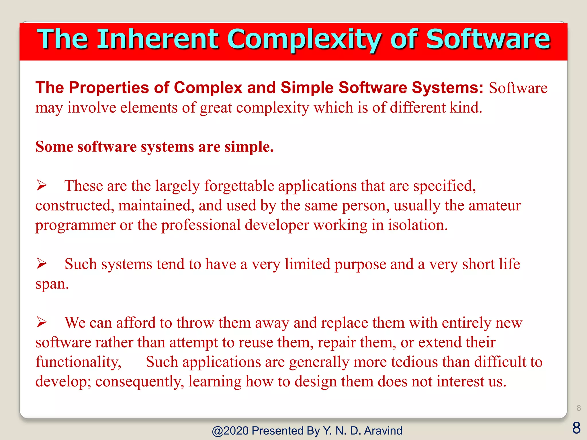 The Properties of Complex and Simple Software Systems: Software
may involve elements of great complexity which is of different kind.
Some software systems are simple.
 These are the largely forgettable applications that are specified,
constructed, maintained, and used by the same person, usually the amateur
programmer or the professional developer working in isolation.
 Such systems tend to have a very limited purpose and a very short life
span.
 We can afford to throw them away and replace them with entirely new
software rather than attempt to reuse them, repair them, or extend their
functionality, Such applications are generally more tedious than difficult to
develop; consequently, learning how to design them does not interest us.
@2020 Presented By Y. N. D. Aravind
8
8
The Inherent Complexity of Software
 