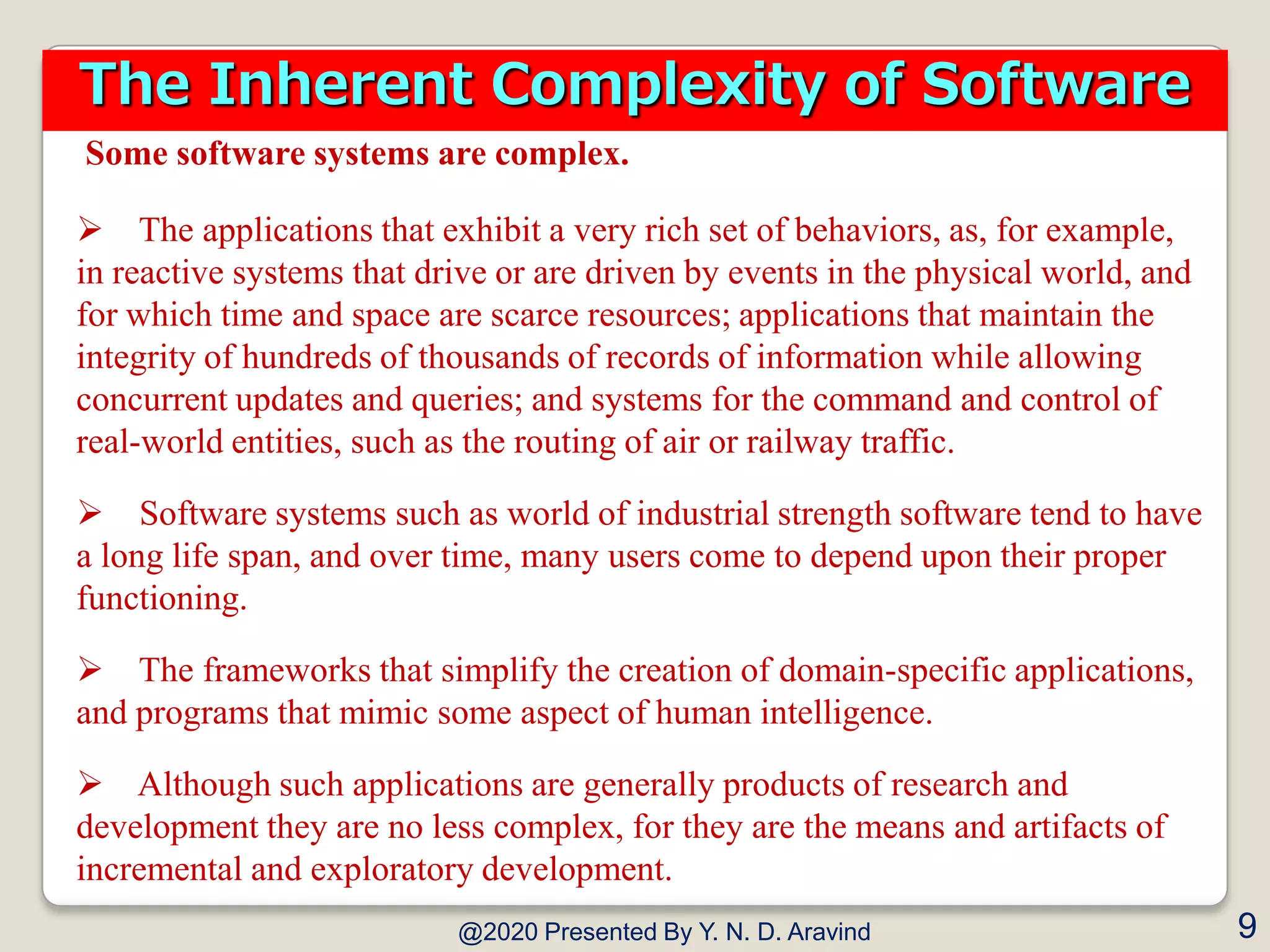 Some software systems are complex.
 The applications that exhibit a very rich set of behaviors, as, for example,
in reactive systems that drive or are driven by events in the physical world, and
for which time and space are scarce resources; applications that maintain the
integrity of hundreds of thousands of records of information while allowing
concurrent updates and queries; and systems for the command and control of
real-world entities, such as the routing of air or railway traffic.
 Software systems such as world of industrial strength software tend to have
a long life span, and over time, many users come to depend upon their proper
functioning.
 The frameworks that simplify the creation of domain-specific applications,
and programs that mimic some aspect of human intelligence.
 Although such applications are generally products of research and
development they are no less complex, for they are the means and artifacts of
incremental and exploratory development.
@2020 Presented By Y. N. D. Aravind 9
The Inherent Complexity of Software
 
