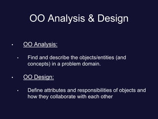 OO Analysis & Design
• OO Analysis:
• Find and describe the objects/entities (and
concepts) in a problem domain.
• OO Design:
• Define attributes and responsibilities of objects and
how they collaborate with each other
 