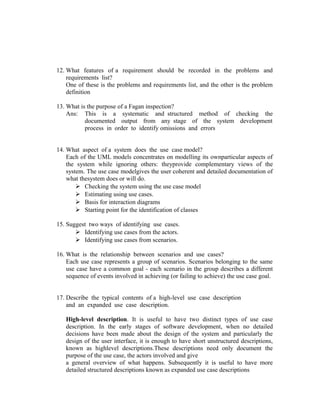 12. What features of a requirement should be recorded in the problems and
    requirements list?
    One of these is the problems and requirements list, and the other is the problem
    definition

13. What is the purpose of a Fagan inspection?
    Ans: This is a systematic and structured method of checking the
           documented output from any stage of the system development
           process in order to identify omissions and errors


14. What aspect of a system does the use case model?
    Each of the UML models concentrates on modelling its ownparticular aspects of
    the system while ignoring others: theyprovide complementary views of the
    system. The use case modelgives the user coherent and detailed documentation of
    what thesystem does or will do.
         Checking the system using the use case model
         Estimating using use cases.
         Basis for interaction diagrams
         Starting point for the identification of classes

15. Suggest two ways of identifying use cases.
        Identifying use cases from the actors.
        Identifying use cases from scenarios.

16. What is the relationship between scenarios and use cases?
    Each use case represents a group of scenarios. Scenarios belonging to the same
    use case have a common goal - each scenario in the group describes a different
    sequence of events involved in achieving (or failing to achieve) the use case goal.


17. Describe the typical contents of a high-level use case description
    and an expanded use case description.

   High-level description. It is useful to have two distinct types of use case
   description. In the early stages of software development, when no detailed
   decisions have been made about the design of the system and particularly the
   design of the user interface, it is enough to have short unstructured descriptions,
   known as highlevel descriptions.These descriptions need only document the
   purpose of the use case, the actors involved and give
   a general overview of what happens. Subsequently it is useful to have more
   detailed structured descriptions known as expanded use case descriptions
 