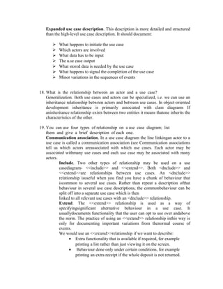 Expanded use case description. This description is more detailed and structured
   than the high-level use case description. It should document:

          What happens to initiate the use case
          Which actors are involved
          What data has to be input
          The u.se case output
          What stored data is needed by the use case
          What happens to signal the completion of the use case
          Minor variations in the sequences of events


18. What is the relationship between an actor and a use case?
    Generalization. Both use cases and actors can be specialized, i.e. we can use an
    inheritance relationship between actors and between use cases. In object-oriented
    development inheritance is primarily associated with class diagrams If
    aninheritance relationship exists between two entities it means thatone inherits the
    characteristics of the other.

19. You can use four types of relationship on a use case diagram; list
    them and give a brief description of each one.
    Communication association. In a use case diagram the line linkingan actor to a
    use case is called a communication association (see Communication associations
    tell us which actors areassociated with which use cases. Each actor may be
    associated withmany use cases and each use case may be associated with many
    actors.
            Include. Two other types of relationship may be used on a use
            casediagram- <<include>> and <<extend>>. Both <dnclude>> and
            <<extend>>are relationships between use cases. An <dnclude>>
            relationship isuseful when you find you have a chunk of behaviour that
            iscommon to several use cases. Rather than repeat a description ofthat
            behaviour in several use case descriptions, the commonbehaviour can be
            split off into a separate use case which is then
            linked to all relevant use cases with an <dnclude>> relationship.
            Extend. The <<extend>> relationship is used as a way of
            specifyingsignificant alternative behaviour in a use case. It
            usuallydocuments functionality that the user can opt to use over andabove
            the norm. The practice of using an <<extend>> relationship inthis way is
            only for documenting important variations from thenormal course of
            events.
            We would use an <<extend>>relationship if we want to describe:
                   • Extra functionality that is available if required, for example
                       printing a list rather than just viewing it on the screen.
                   • Behaviour done only under certain conditions, for example
                       printing an extra receipt if the whole deposit is not returned.
 