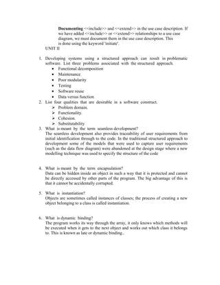 Documenting <<include>> and <<extend>> in the use case description. If
         we have added <<include>> or <<extend>> relationships to a use case
         diagram, we must document them in the use case description. This
         is done using the keyword 'initiate'.
   UNIT II

1. Developing systems using a structured approach can result in problematic
   software. List three problems associated with the structured approach.
        • Functional decomposition
        • Maintenance
        • Poor modularity
        • Testing
        • Software reuse
        • Data versus function
2. List four qualities that are desirable in a software construct.
         Problem domain.
         Functionality.
         Cohesion.
         Substitutability
3. What is meant by the term seamless development?
   The seamless development also provides traceability of user requirements from
   initial identification through to the code. In the traditional structured approach to
   development some of the models that were used to capture user requirements
   (such as the data flow diagram) were abandoned at the design stage where a new
   modelling technique was used to specify the structure of the code


4. What is meant by the term encapsulation?
   Data can be hidden inside an object in such a way that it is protected and cannot
   be directly accessed by other parts of the program. The big advantage of this is
   that it cannot be accidentally corrupted.

5. What is instantiation?
   Objects are sometimes called instances of classes; the process of creating a new
   object belonging to a class is called instantiation.


6. What is dynamic binding?
   The program works its way through the array, it only knows which methods will
   be executed when it gets to the next object and works out which class it belongs
   to. This is known as late or dynamic binding..
 