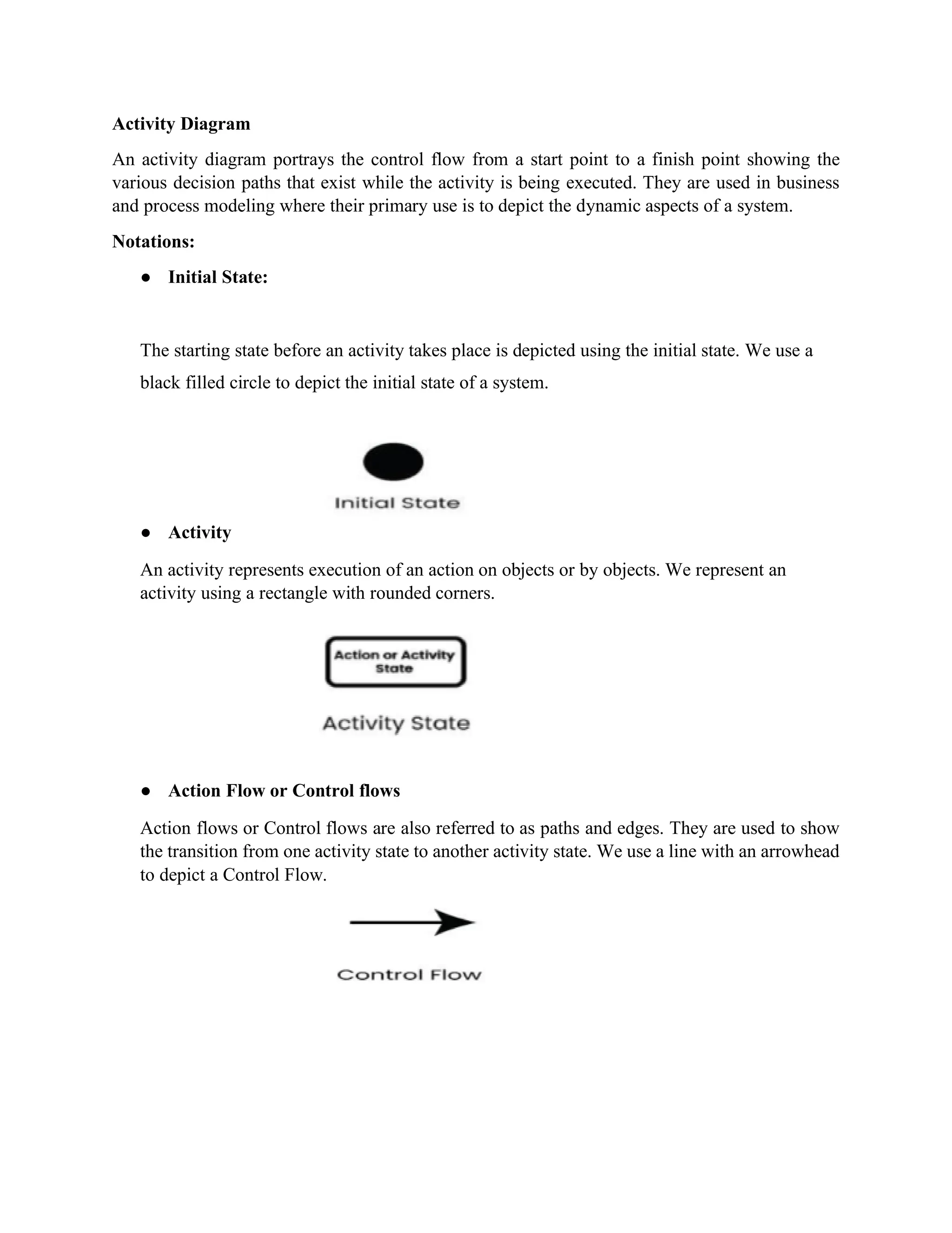 Activity Diagram
An activity diagram portrays the control flow from a start point to a finish point showing the
various decision paths that exist while the activity is being executed. They are used in business
and process modeling where their primary use is to depict the dynamic aspects of a system.
Notations:
● Initial State:
The starting state before an activity takes place is depicted using the initial state. We use a
black filled circle to depict the initial state of a system.
● Activity
An activity represents execution of an action on objects or by objects. We represent an
activity using a rectangle with rounded corners.
● Action Flow or Control flows
Action flows or Control flows are also referred to as paths and edges. They are used to show
the transition from one activity state to another activity state. We use a line with an arrowhead
to depict a Control Flow.
 