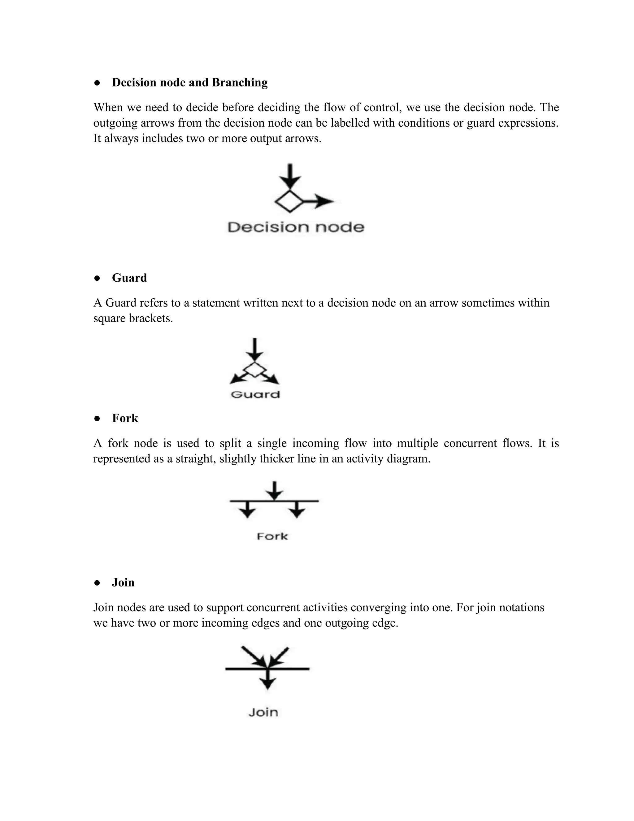 ● Decision node and Branching
When we need to decide before deciding the flow of control, we use the decision node. The
outgoing arrows from the decision node can be labelled with conditions or guard expressions.
It always includes two or more output arrows.
● Guard
A Guard refers to a statement written next to a decision node on an arrow sometimes within
square brackets.
● Fork
A fork node is used to split a single incoming flow into multiple concurrent flows. It is
represented as a straight, slightly thicker line in an activity diagram.
● Join
Join nodes are used to support concurrent activities converging into one. For join notations
we have two or more incoming edges and one outgoing edge.
 