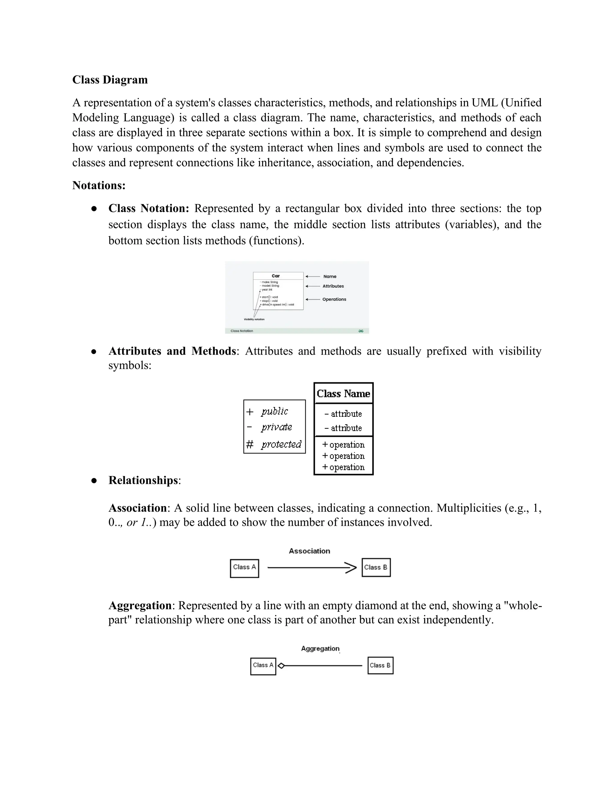 Class Diagram
A representation of a system's classes characteristics, methods, and relationships in UML (Unified
Modeling Language) is called a class diagram. The name, characteristics, and methods of each
class are displayed in three separate sections within a box. It is simple to comprehend and design
how various components of the system interact when lines and symbols are used to connect the
classes and represent connections like inheritance, association, and dependencies.
Notations:
● Class Notation: Represented by a rectangular box divided into three sections: the top
section displays the class name, the middle section lists attributes (variables), and the
bottom section lists methods (functions).
● Attributes and Methods: Attributes and methods are usually prefixed with visibility
symbols:
● Relationships:
Association: A solid line between classes, indicating a connection. Multiplicities (e.g., 1,
0.., or 1..) may be added to show the number of instances involved.
Aggregation: Represented by a line with an empty diamond at the end, showing a "whole-
part" relationship where one class is part of another but can exist independently.
 