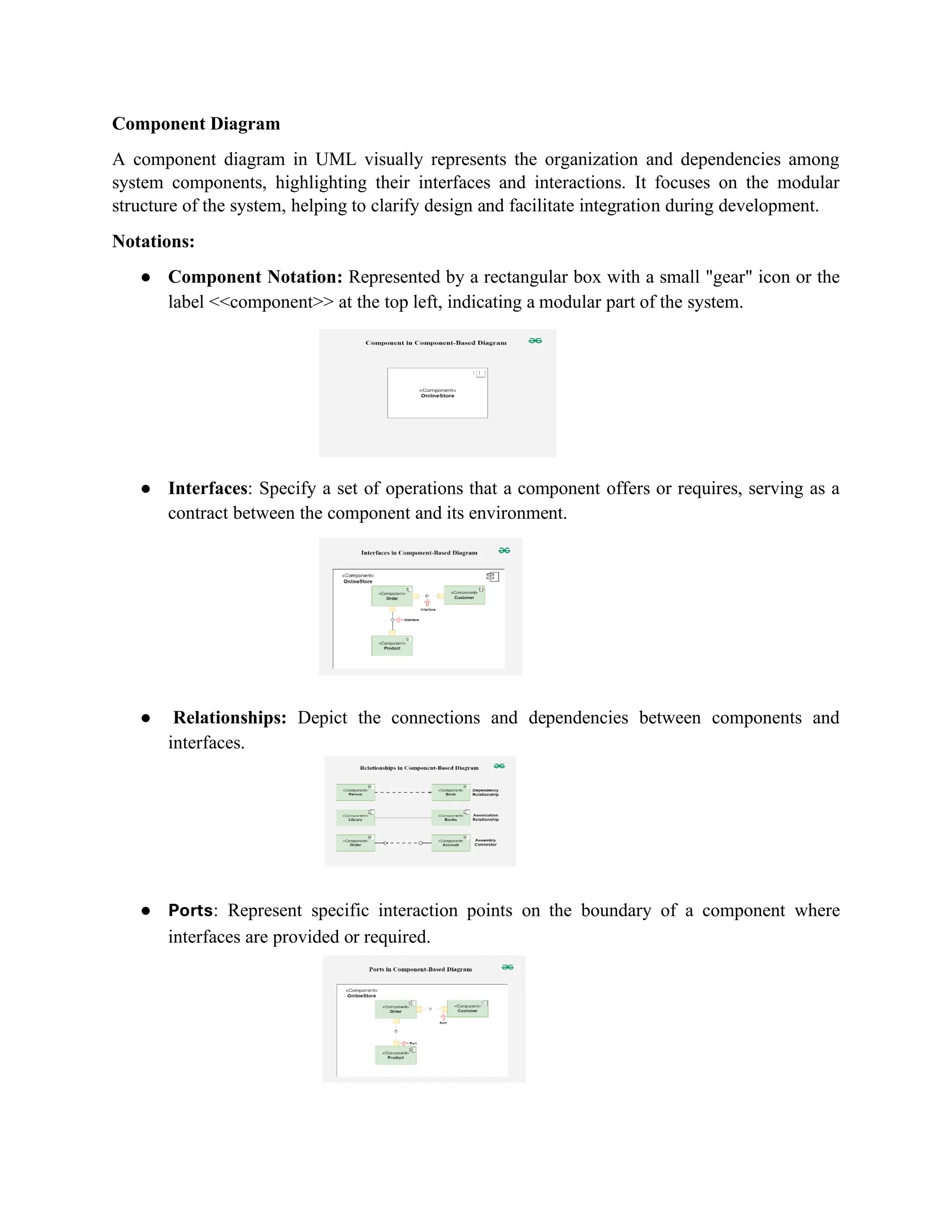 Component Diagram
A component diagram in UML visually represents the organization and dependencies among
system components, highlighting their interfaces and interactions. It focuses on the modular
structure of the system, helping to clarify design and facilitate integration during development.
Notations:
● Component Notation: Represented by a rectangular box with a small "gear" icon or the
label <<component>> at the top left, indicating a modular part of the system.
● Interfaces: Specify a set of operations that a component offers or requires, serving as a
contract between the component and its environment.
● Relationships: Depict the connections and dependencies between components and
interfaces.
● Ports: Represent specific interaction points on the boundary of a component where
interfaces are provided or required.
 