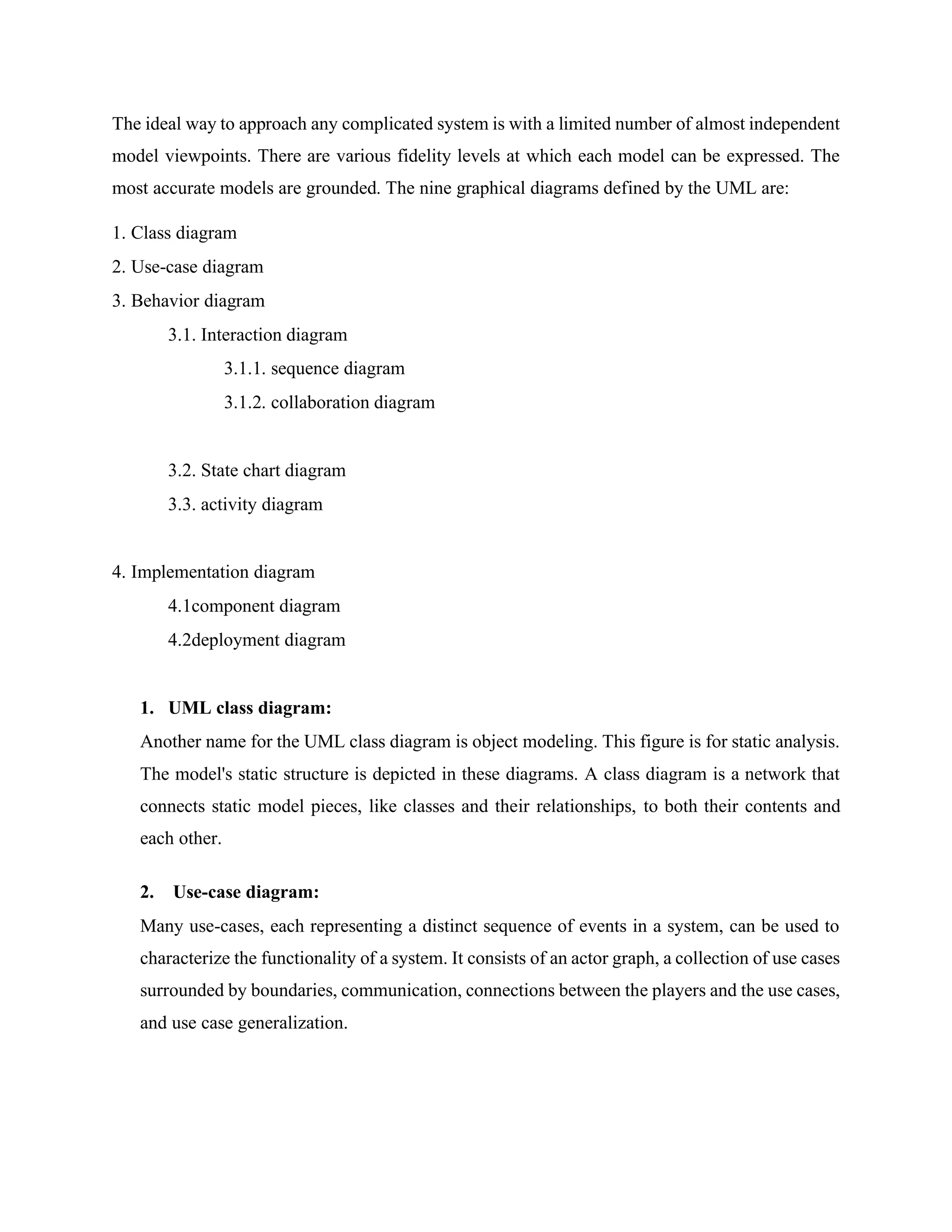 The ideal way to approach any complicated system is with a limited number of almost independent
model viewpoints. There are various fidelity levels at which each model can be expressed. The
most accurate models are grounded. The nine graphical diagrams defined by the UML are:
1. Class diagram
2. Use-case diagram
3. Behavior diagram
3.1. Interaction diagram
3.1.1. sequence diagram
3.1.2. collaboration diagram
3.2. State chart diagram
3.3. activity diagram
4. Implementation diagram
4.1component diagram
4.2deployment diagram
1. UML class diagram:
Another name for the UML class diagram is object modeling. This figure is for static analysis.
The model's static structure is depicted in these diagrams. A class diagram is a network that
connects static model pieces, like classes and their relationships, to both their contents and
each other.
2. Use-case diagram:
Many use-cases, each representing a distinct sequence of events in a system, can be used to
characterize the functionality of a system. It consists of an actor graph, a collection of use cases
surrounded by boundaries, communication, connections between the players and the use cases,
and use case generalization.
 